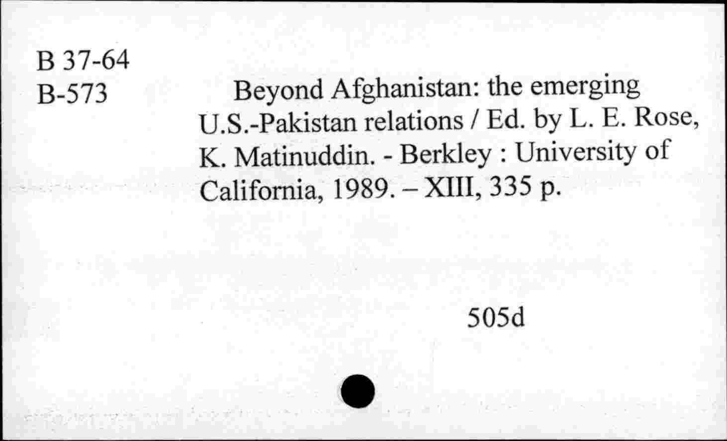 ﻿B 37-64
B-573
Beyond Afghanistan: the emerging U.S.-Pakistan relations / Ed. by L. E. Rose, K. Matinuddin. - Berkley : University of California, 1989. - XIII, 335 p.
505d